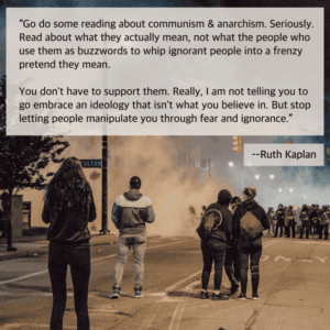 A square graphic with a photo from a Black Lives Matter protest, with people standing out in the street, the end of the block obscured by smoke and tear gas in the air. Above is text that says: Go do some reading about communism and anarchism. Seriously. Read about what they actually mean, not what the people who use them as buzzwords to whip ignorant people into a frenzy pretend they mean. You don't have to support them. Really, I am not telling you to go embrace an ideology that isn't what you believe in. But stop letting people manipulate you through fear and ignorance. --Ruth Kaplan.